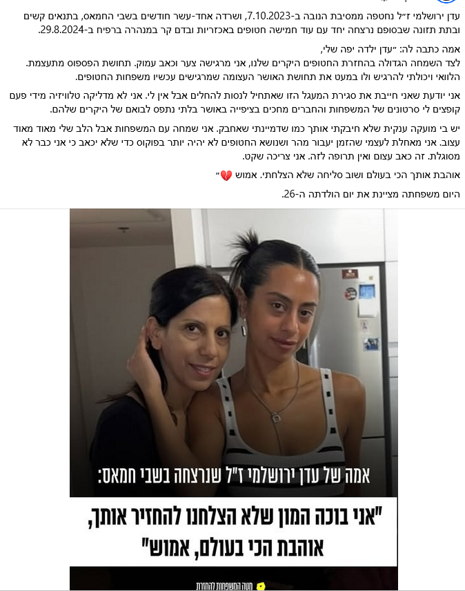עדן ירושלמי ז״ל נחטפה ממסיבת הנובה ב-7.10.2023, ושרדה אחד-עשר חודשים בשבי החמאס, בתנאים קשים ובתת תזונה שבסופם נרצחה יחד עם עוד חמישה חטופים באכזריות ובדם קר במנהרה ברפיח ב-29.8.2024.אמה כתבה לה: ״עדן ילדה יפה שלי,
לצד השמחה הגדולה בהחזרת החטופים היקרים שלנו, אני מרגישה צער וכאב עמוק. תחושת הפספוס מתעצמת. הלוואי ויכולתי להרגיש ולו במעט את תחושת האושר העצומה שמרגישים עכשיו משפחות החטופים.
אני יודעת שאני חייבת את סגירת המעגל הזו שאתחיל לנסות להחלים אבל אין לי. אני לא מדליקה טלוויזיה מידי פעם קופצים לי סרטונים של המשפחות והחברים מחכים בציפייה באושר בלתי נתפס לבואם של היקרים שלהם.
יש בי מועקה ענקית שלא חיבקתי אותך כמו שדמיינתי שאחבק. אני שמחה עם המשפחות אבל הלב שלי מאוד מאוד עצוב. אני מאחלת לעצמי שהזמן יעבור מהר ושנושא החטופים לא יהיה יותר בפוקוס כדי שלא יכאב כי אני כבר לא מסוגלת. זה כאב עצום ואין תרופה לזה. אני צריכה שקט.
אוהבת אותך הכי בעולם ושוב סליחה שלא הצלחתי. אמוש 
בתאריך 14/10/2025 מציינת משפחתה יום הולדת 26.